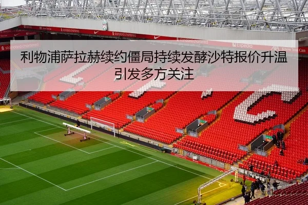 利物浦萨拉赫续约僵局持续发酵沙特报价升温引发多方关注